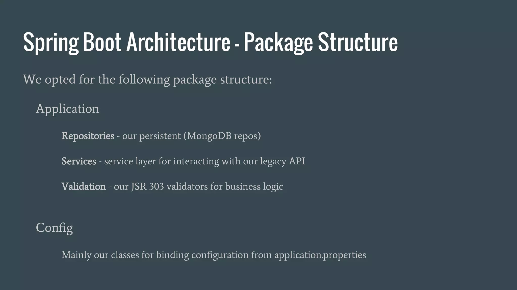 Spring Boot Architecture - Package Structure
We opted for the following package structure:
Application
Repositories - our persistent (MongoDB repos)
Services - service layer for interacting with our legacy API
Validation - our JSR 303 validators for business logic
Config
Mainly our classes for binding configuration from application.properties
 