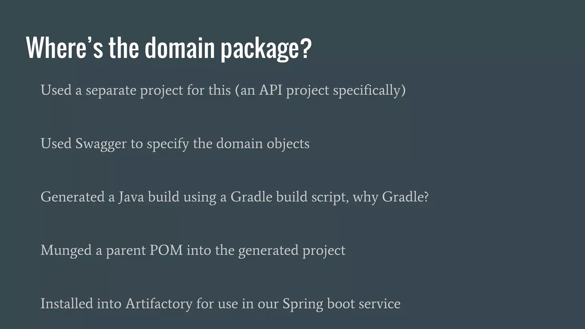Where’s the domain package?
Used a separate project for this (an API project specifically)
Used Swagger to specify the domain objects
Generated a Java build using a Gradle build script, why Gradle?
Munged a parent POM into the generated project
Installed into Artifactory for use in our Spring boot service
 
