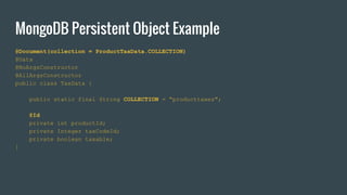 MongoDB Persistent Object Example
@Document(collection = ProductTaxData.COLLECTION)
@Data
@NoArgsConstructor
@AllArgsConstructor
public class TaxData {
public static final String COLLECTION = "producttaxes";
@Id
private int productId;
private Integer taxCodeId;
private boolean taxable;
}
 