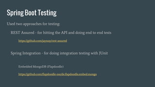 Spring Boot Testing
Used two approaches for testing:
REST Assured - for hitting the API and doing end to end tests
https://github.com/jayway/rest-assured
Spring Integration - for doing integration testing with JUnit
Embedded MongoDB (Flapdoodle)
https://github.com/flapdoodle-oss/de.flapdoodle.embed.mongo
 