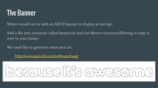The Banner
Where would we be with an ASCII banner to display at startup?
Add a file into resources called banner.txt and use Maven resources/filtering to copy it
over to your binary
We used this to generate some ascii art:
http://www.patorjk.com/software/taag/
 