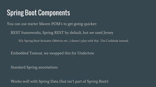 Spring Boot Components
You can use starter Maven POM’s to get going quicker:
REST frameworks, Spring REST by default, but we used Jersey
N.b. Spring Boot Actuator (Metrics etc…) doesn’t play with this. Use Codahale instead.
Embedded Tomcat, we swapped this for Undertow
Standard Spring annotations
Works well with Spring Data (but isn’t part of Spring Boot)
 