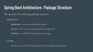 Spring Boot Architecture - Package Structure
We opted for the following package structure:
Application
Repositories - our persistent (MongoDB repos)
Services - service layer for interacting with our legacy API
Validation - our JSR 303 validators for business logic
Config
Mainly our classes for binding configuration from application.properties
 