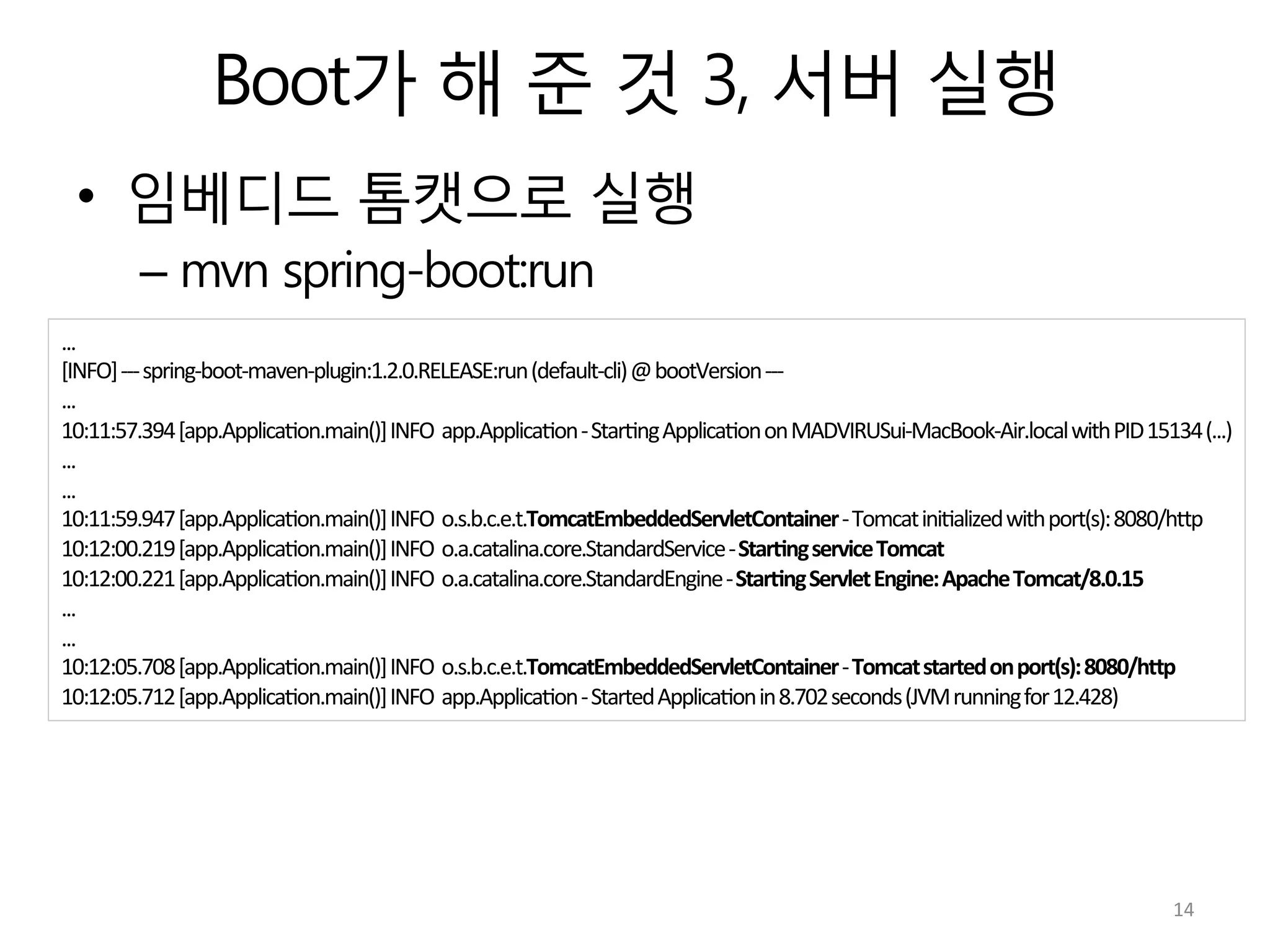 Boot가 해 준 것 3, 서버 실행
•  임베디드 톰캣으로 실행
– mvn spring-boot:run
...	
  
[INFO]	
  -­‐-­‐-­‐	
  spring-­‐boot-­‐maven-­‐plugin:1.2.0.RELEASE:run	
  (default-­‐cli)	
  @	
  bootVersion	
  -­‐-­‐-­‐	
  
...	
  
10:11:57.394	
  [app.Applica:on.main()]	
  INFO	
  	
  app.Applica:on	
  -­‐	
  Star:ng	
  Applica:on	
  on	
  MADVIRUSui-­‐MacBook-­‐Air.local	
  with	
  PID	
  15134	
  (...)	
  
...	
  
...	
  
10:11:59.947	
  [app.Applica:on.main()]	
  INFO	
  	
  o.s.b.c.e.t.TomcatEmbeddedServletContainer	
  -­‐	
  Tomcat	
  ini:alized	
  with	
  port(s):	
  8080/hVp	
  
10:12:00.219	
  [app.Applica:on.main()]	
  INFO	
  	
  o.a.catalina.core.StandardService	
  -­‐	
  Star7ng	
  service	
  Tomcat	
  
10:12:00.221	
  [app.Applica:on.main()]	
  INFO	
  	
  o.a.catalina.core.StandardEngine	
  -­‐	
  Star7ng	
  Servlet	
  Engine:	
  Apache	
  Tomcat/8.0.15	
  
...	
  
...	
  
10:12:05.708	
  [app.Applica:on.main()]	
  INFO	
  	
  o.s.b.c.e.t.TomcatEmbeddedServletContainer	
  -­‐	
  Tomcat	
  started	
  on	
  port(s):	
  8080/hIp	
  
10:12:05.712	
  [app.Applica:on.main()]	
  INFO	
  	
  app.Applica:on	
  -­‐	
  Started	
  Applica:on	
  in	
  8.702	
  seconds	
  (JVM	
  running	
  for	
  12.428)	
  
14	
  
 