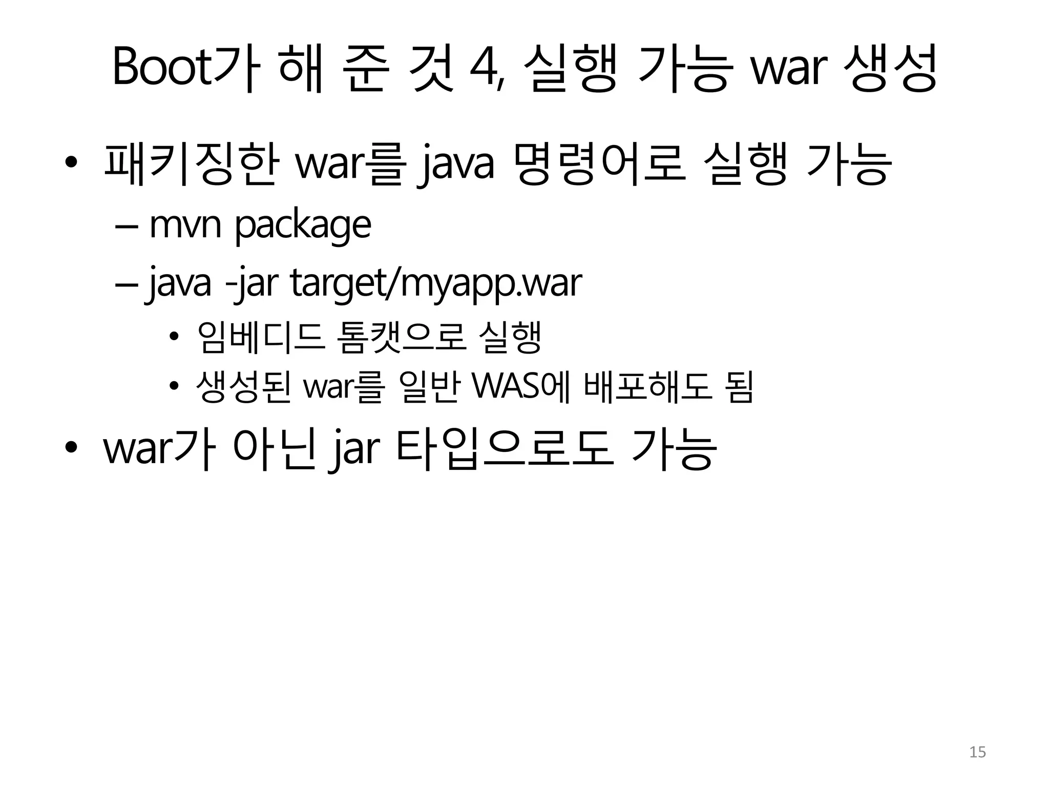 Boot가 해 준 것 4, 실행 가능 war 생성
•  패키징한 war를 java 명령어로 실행 가능
– mvn package
– java -jar target/myapp.war
•  임베디드 톰캣으로 실행
•  생성된 war를 일반 WAS에 배포해도 됨
•  war가 아닌 jar 타입으로도 가능
15	
  
 