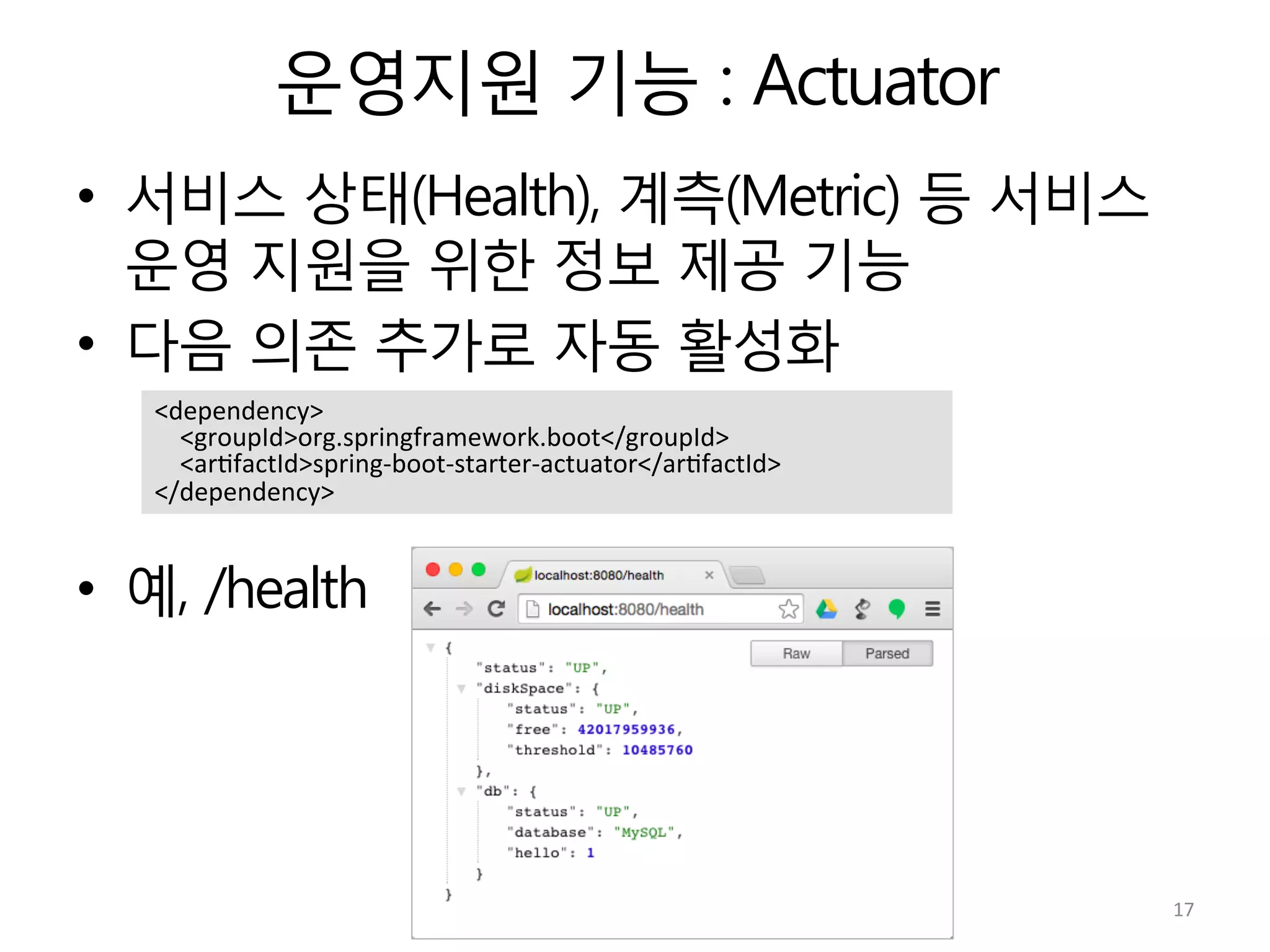 운영지원 기능 : Actuator
•  서비스 상태(Health), 계측(Metric) 등 서비스
운영 지원을 위한 정보 제공 기능
•  다음 의존 추가로 자동 활성화
•  예, /health
<dependency>	
  
	
  	
  	
  	
  <groupId>org.springframework.boot</groupId>	
  
	
  	
  	
  	
  <ar:factId>spring-­‐boot-­‐starter-­‐actuator</ar:factId>	
  
</dependency>	
  
17	
  
 