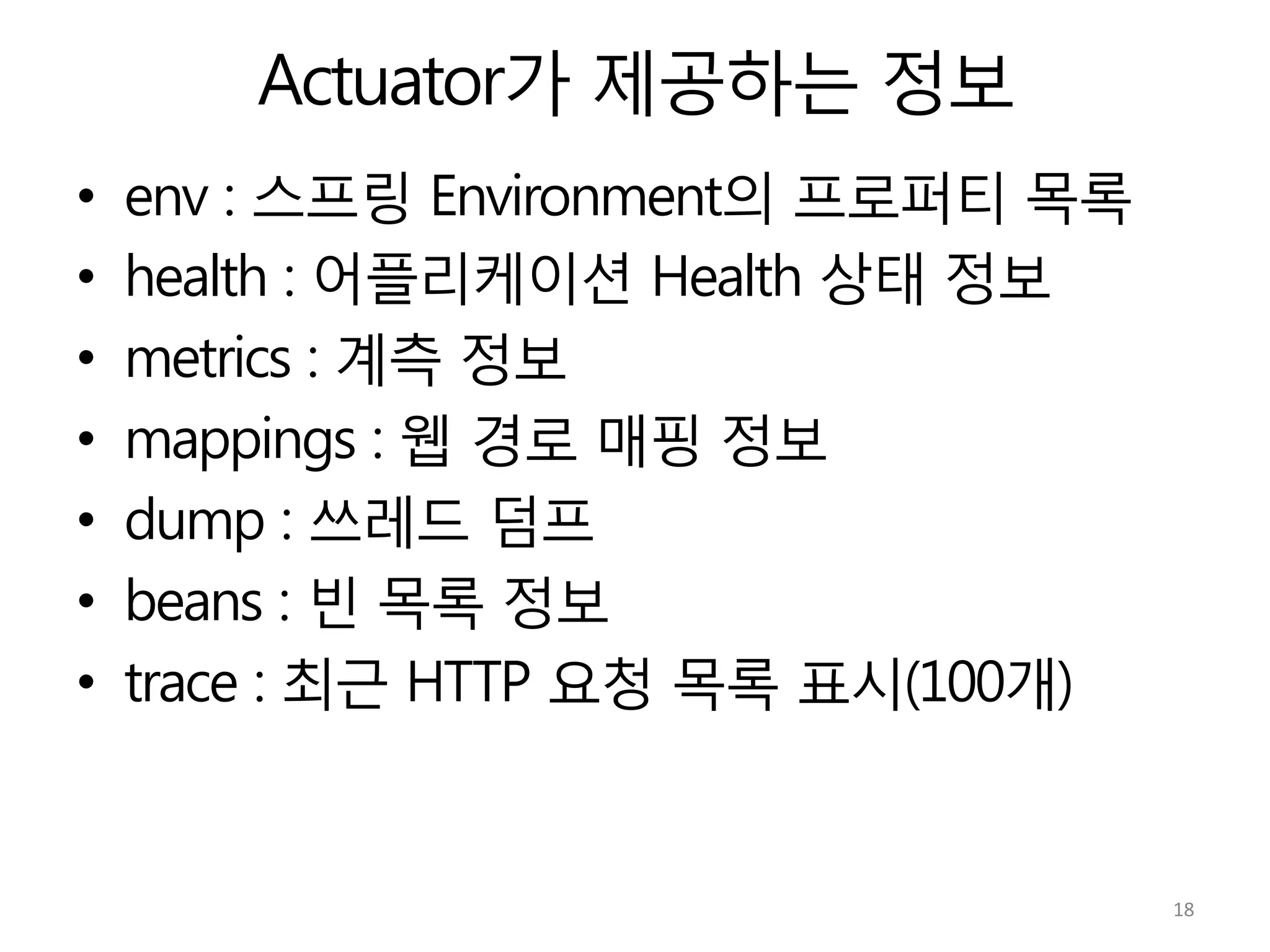 Actuator가 제공하는 정보
•  env : 스프링 Environment의 프로퍼티 목록
•  health : 어플리케이션 Health 상태 정보
•  metrics : 계측 정보
•  mappings : 웹 경로 매핑 정보
•  dump : 쓰레드 덤프
•  beans : 빈 목록 정보
•  trace : 최근 HTTP 요청 목록 표시(100개)
18	
  
 