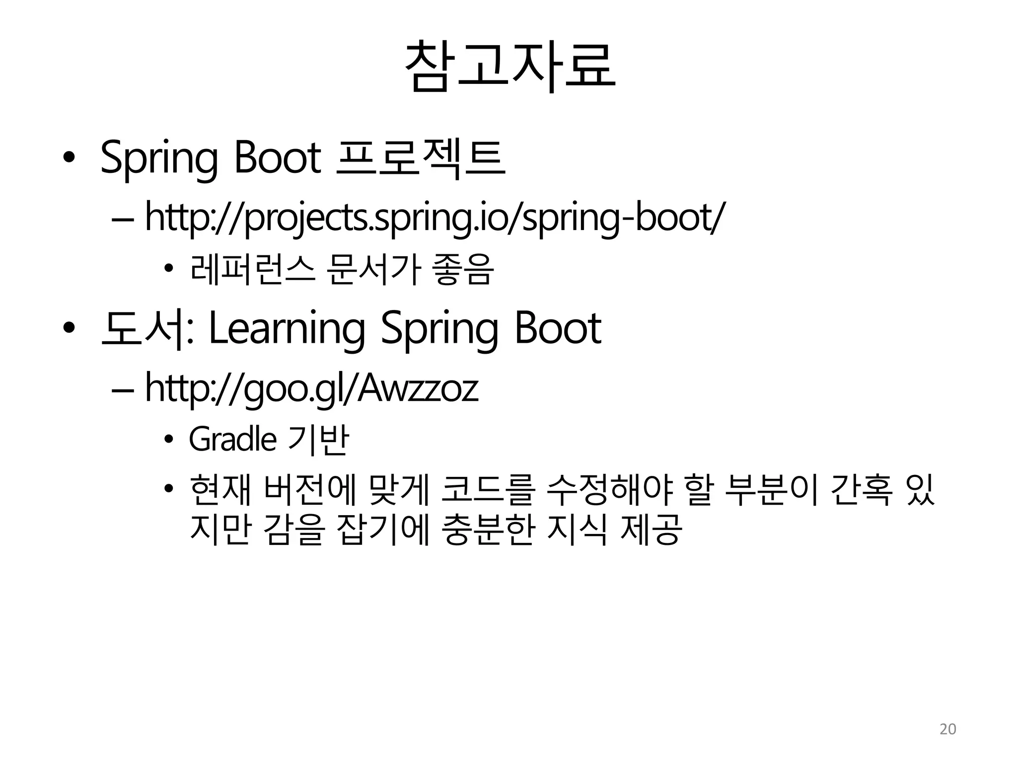 참고자료
•  Spring Boot 프로젝트
– http://projects.spring.io/spring-boot/
•  레퍼런스 문서가 좋음
•  도서: Learning Spring Boot
– http://goo.gl/Awzzoz
•  Gradle 기반
•  현재 버전에 맞게 코드를 수정해야 할 부분이 간혹 있
지만 감을 잡기에 충분한 지식 제공
20	
  
 