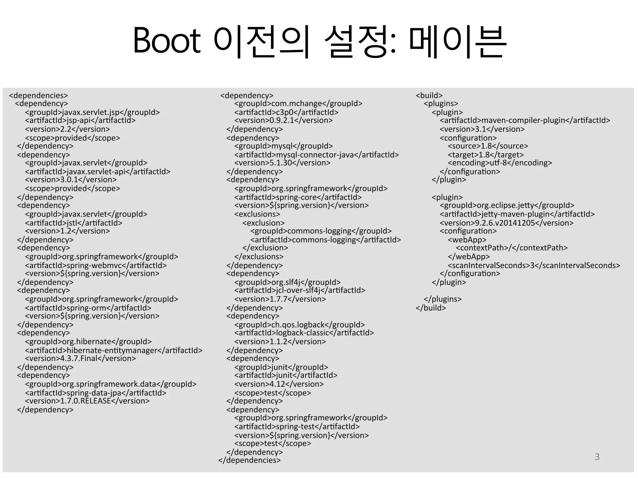 Boot 이전의 설정: 메이븐
<dependencies>	
  
	
  	
  	
  <dependency>	
  
	
  	
  	
  	
  	
  	
  	
  	
  <groupId>javax.servlet.jsp</groupId>	
  
	
  	
  	
  	
  	
  	
  	
  	
  <ar:factId>jsp-­‐api</ar:factId>	
  
	
  	
  	
  	
  	
  	
  	
  	
  <version>2.2</version>	
  
	
  	
  	
  	
  	
  	
  	
  	
  <scope>provided</scope>	
  
	
  	
  	
  	
  </dependency>	
  
	
  	
  	
  	
  <dependency>	
  
	
  	
  	
  	
  	
  	
  	
  	
  <groupId>javax.servlet</groupId>	
  
	
  	
  	
  	
  	
  	
  	
  	
  <ar:factId>javax.servlet-­‐api</ar:factId>	
  
	
  	
  	
  	
  	
  	
  	
  	
  <version>3.0.1</version>	
  
	
  	
  	
  	
  	
  	
  	
  	
  <scope>provided</scope>	
  
	
  	
  	
  	
  </dependency>	
  
	
  	
  	
  	
  <dependency>	
  
	
  	
  	
  	
  	
  	
  	
  	
  <groupId>javax.servlet</groupId>	
  
	
  	
  	
  	
  	
  	
  	
  	
  <ar:factId>jstl</ar:factId>	
  
	
  	
  	
  	
  	
  	
  	
  	
  <version>1.2</version>	
  
	
  	
  	
  	
  </dependency>	
  
	
  	
  	
  	
  <dependency>	
  
	
  	
  	
  	
  	
  	
  	
  	
  <groupId>org.springframework</groupId>	
  
	
  	
  	
  	
  	
  	
  	
  	
  <ar:factId>spring-­‐webmvc</ar:factId>	
  
	
  	
  	
  	
  	
  	
  	
  	
  <version>${spring.version}</version>	
  
	
  	
  	
  	
  </dependency>	
  
	
  	
  	
  	
  <dependency>	
  
	
  	
  	
  	
  	
  	
  	
  	
  <groupId>org.springframework</groupId>	
  
	
  	
  	
  	
  	
  	
  	
  	
  <ar:factId>spring-­‐orm</ar:factId>	
  
	
  	
  	
  	
  	
  	
  	
  	
  <version>${spring.version}</version>	
  
	
  	
  	
  	
  </dependency>	
  
	
  	
  	
  	
  <dependency>	
  
	
  	
  	
  	
  	
  	
  	
  	
  <groupId>org.hibernate</groupId>	
  
	
  	
  	
  	
  	
  	
  	
  	
  <ar:factId>hibernate-­‐en:tymanager</ar:factId>	
  
	
  	
  	
  	
  	
  	
  	
  	
  <version>4.3.7.Final</version>	
  
	
  	
  	
  	
  </dependency>	
  
	
  	
  	
  	
  <dependency>	
  
	
  	
  	
  	
  	
  	
  	
  	
  <groupId>org.springframework.data</groupId>	
  
	
  	
  	
  	
  	
  	
  	
  	
  <ar:factId>spring-­‐data-­‐jpa</ar:factId>	
  
	
  	
  	
  	
  	
  	
  	
  	
  <version>1.7.0.RELEASE</version>	
  
	
  	
  	
  	
  </dependency>	
  
	
  <dependency>	
  
	
  	
  	
  	
  	
  	
  	
  	
  <groupId>com.mchange</groupId>	
  
	
  	
  	
  	
  	
  	
  	
  	
  <ar:factId>c3p0</ar:factId>	
  
	
  	
  	
  	
  	
  	
  	
  	
  <version>0.9.2.1</version>	
  
	
  	
  	
  	
  </dependency>	
  
	
  	
  	
  	
  <dependency>	
  
	
  	
  	
  	
  	
  	
  	
  	
  <groupId>mysql</groupId>	
  
	
  	
  	
  	
  	
  	
  	
  	
  <ar:factId>mysql-­‐connector-­‐java</ar:factId>	
  
	
  	
  	
  	
  	
  	
  	
  	
  <version>5.1.30</version>	
  
	
  	
  	
  	
  </dependency>	
  
	
  	
  	
  	
  <dependency>	
  
	
  	
  	
  	
  	
  	
  	
  	
  <groupId>org.springframework</groupId>	
  
	
  	
  	
  	
  	
  	
  	
  	
  <ar:factId>spring-­‐core</ar:factId>	
  
	
  	
  	
  	
  	
  	
  	
  	
  <version>${spring.version}</version>	
  
	
  	
  	
  	
  	
  	
  	
  	
  <exclusions>	
  
	
  	
  	
  	
  	
  	
  	
  	
  	
  	
  	
  	
  <exclusion>	
  
	
  	
  	
  	
  	
  	
  	
  	
  	
  	
  	
  	
  	
  	
  	
  	
  <groupId>commons-­‐logging</groupId>	
  
	
  	
  	
  	
  	
  	
  	
  	
  	
  	
  	
  	
  	
  	
  	
  	
  <ar:factId>commons-­‐logging</ar:factId>	
  
	
  	
  	
  	
  	
  	
  	
  	
  	
  	
  	
  	
  </exclusion>	
  
	
  	
  	
  	
  	
  	
  	
  	
  </exclusions>	
  
	
  	
  	
  	
  </dependency>	
  
	
  	
  	
  	
  <dependency>	
  
	
  	
  	
  	
  	
  	
  	
  	
  <groupId>org.slf4j</groupId>	
  
	
  	
  	
  	
  	
  	
  	
  	
  <ar:factId>jcl-­‐over-­‐slf4j</ar:factId>	
  
	
  	
  	
  	
  	
  	
  	
  	
  <version>1.7.7</version>	
  
	
  	
  	
  	
  </dependency>	
  
	
  	
  	
  	
  <dependency>	
  
	
  	
  	
  	
  	
  	
  	
  	
  <groupId>ch.qos.logback</groupId>	
  
	
  	
  	
  	
  	
  	
  	
  	
  <ar:factId>logback-­‐classic</ar:factId>	
  
	
  	
  	
  	
  	
  	
  	
  	
  <version>1.1.2</version>	
  
	
  	
  	
  	
  </dependency>	
  
	
  	
  	
  	
  <dependency>	
  
	
  	
  	
  	
  	
  	
  	
  	
  <groupId>junit</groupId>	
  
	
  	
  	
  	
  	
  	
  	
  	
  <ar:factId>junit</ar:factId>	
  
	
  	
  	
  	
  	
  	
  	
  	
  <version>4.12</version>	
  
	
  	
  	
  	
  	
  	
  	
  	
  <scope>test</scope>	
  
	
  	
  	
  	
  </dependency>	
  
	
  	
  	
  	
  <dependency>	
  
	
  	
  	
  	
  	
  	
  	
  	
  <groupId>org.springframework</groupId>	
  
	
  	
  	
  	
  	
  	
  	
  	
  <ar:factId>spring-­‐test</ar:factId>	
  
	
  	
  	
  	
  	
  	
  	
  	
  <version>${spring.version}</version>	
  
	
  	
  	
  	
  	
  	
  	
  	
  <scope>test</scope>	
  
	
  	
  	
  	
  </dependency>	
  
</dependencies>	
  
<build>	
  
	
  	
  	
  	
  <plugins>	
  
	
  	
  	
  	
  	
  	
  	
  	
  <plugin>	
  
	
  	
  	
  	
  	
  	
  	
  	
  	
  	
  	
  	
  <ar:factId>maven-­‐compiler-­‐plugin</ar:factId>	
  
	
  	
  	
  	
  	
  	
  	
  	
  	
  	
  	
  	
  <version>3.1</version>	
  
	
  	
  	
  	
  	
  	
  	
  	
  	
  	
  	
  	
  <conﬁgura:on>	
  
	
  	
  	
  	
  	
  	
  	
  	
  	
  	
  	
  	
  	
  	
  	
  	
  <source>1.8</source>	
  
	
  	
  	
  	
  	
  	
  	
  	
  	
  	
  	
  	
  	
  	
  	
  	
  <target>1.8</target>	
  
	
  	
  	
  	
  	
  	
  	
  	
  	
  	
  	
  	
  	
  	
  	
  	
  <encoding>uU-­‐8</encoding>	
  
	
  	
  	
  	
  	
  	
  	
  	
  	
  	
  	
  	
  </conﬁgura:on>	
  
	
  	
  	
  	
  	
  	
  	
  	
  </plugin>	
  
	
  
	
  	
  	
  	
  	
  	
  	
  	
  <plugin>	
  
	
  	
  	
  	
  	
  	
  	
  	
  	
  	
  	
  	
  <groupId>org.eclipse.jeVy</groupId>	
  
	
  	
  	
  	
  	
  	
  	
  	
  	
  	
  	
  	
  <ar:factId>jeVy-­‐maven-­‐plugin</ar:factId>	
  
	
  	
  	
  	
  	
  	
  	
  	
  	
  	
  	
  	
  <version>9.2.6.v20141205</version>	
  
	
  	
  	
  	
  	
  	
  	
  	
  	
  	
  	
  	
  <conﬁgura:on>	
  
	
  	
  	
  	
  	
  	
  	
  	
  	
  	
  	
  	
  	
  	
  	
  	
  <webApp>	
  
	
  	
  	
  	
  	
  	
  	
  	
  	
  	
  	
  	
  	
  	
  	
  	
  	
  	
  	
  	
  <contextPath>/</contextPath>	
  
	
  	
  	
  	
  	
  	
  	
  	
  	
  	
  	
  	
  	
  	
  	
  	
  </webApp>	
  
	
  	
  	
  	
  	
  	
  	
  	
  	
  	
  	
  	
  	
  	
  	
  	
  <scanIntervalSeconds>3</scanIntervalSeconds>	
  
	
  	
  	
  	
  	
  	
  	
  	
  	
  	
  	
  	
  </conﬁgura:on>	
  
	
  	
  	
  	
  	
  	
  	
  	
  </plugin>	
  
	
  
	
  	
  	
  	
  </plugins>	
  
</build>	
  
3	
  
 