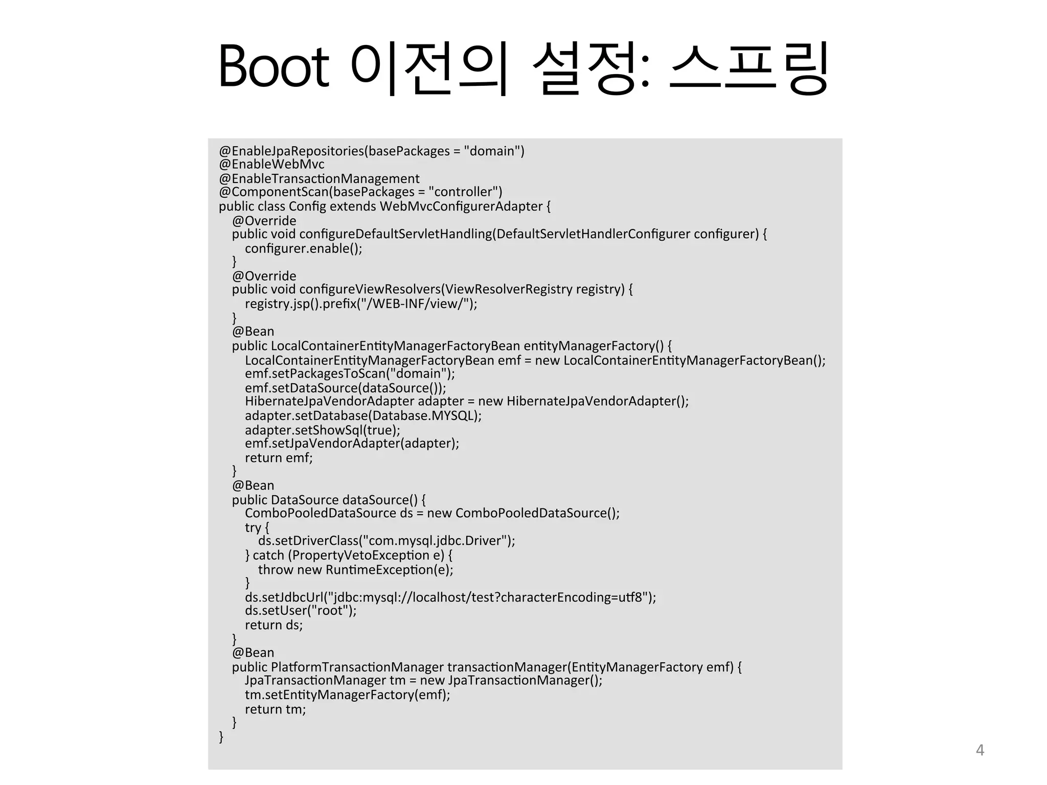 Boot 이전의 설정: 스프링
@EnableJpaRepositories(basePackages	
  =	
  "domain")	
  
@EnableWebMvc	
  
@EnableTransac:onManagement	
  
@ComponentScan(basePackages	
  =	
  "controller")	
  
public	
  class	
  Conﬁg	
  extends	
  WebMvcConﬁgurerAdapter	
  {	
  
	
  	
  	
  	
  @Override	
  
	
  	
  	
  	
  public	
  void	
  conﬁgureDefaultServletHandling(DefaultServletHandlerConﬁgurer	
  conﬁgurer)	
  {	
  
	
  	
  	
  	
  	
  	
  	
  	
  conﬁgurer.enable();	
  
	
  	
  	
  	
  }	
  
	
  	
  	
  	
  @Override	
  
	
  	
  	
  	
  public	
  void	
  conﬁgureViewResolvers(ViewResolverRegistry	
  registry)	
  {	
  
	
  	
  	
  	
  	
  	
  	
  	
  registry.jsp().preﬁx("/WEB-­‐INF/view/");	
  
	
  	
  	
  	
  }	
  
	
  	
  	
  	
  @Bean	
  
	
  	
  	
  	
  public	
  LocalContainerEn:tyManagerFactoryBean	
  en:tyManagerFactory()	
  {	
  
	
  	
  	
  	
  	
  	
  	
  	
  LocalContainerEn:tyManagerFactoryBean	
  emf	
  =	
  new	
  LocalContainerEn:tyManagerFactoryBean();	
  
	
  	
  	
  	
  	
  	
  	
  	
  emf.setPackagesToScan("domain");	
  
	
  	
  	
  	
  	
  	
  	
  	
  emf.setDataSource(dataSource());	
  
	
  	
  	
  	
  	
  	
  	
  	
  HibernateJpaVendorAdapter	
  adapter	
  =	
  new	
  HibernateJpaVendorAdapter();	
  
	
  	
  	
  	
  	
  	
  	
  	
  adapter.setDatabase(Database.MYSQL);	
  
	
  	
  	
  	
  	
  	
  	
  	
  adapter.setShowSql(true);	
  
	
  	
  	
  	
  	
  	
  	
  	
  emf.setJpaVendorAdapter(adapter);	
  
	
  	
  	
  	
  	
  	
  	
  	
  return	
  emf;	
  
	
  	
  	
  	
  }	
  
	
  	
  	
  	
  @Bean	
  
	
  	
  	
  	
  public	
  DataSource	
  dataSource()	
  {	
  
	
  	
  	
  	
  	
  	
  	
  	
  ComboPooledDataSource	
  ds	
  =	
  new	
  ComboPooledDataSource();	
  
	
  	
  	
  	
  	
  	
  	
  	
  try	
  {	
  
	
  	
  	
  	
  	
  	
  	
  	
  	
  	
  	
  	
  ds.setDriverClass("com.mysql.jdbc.Driver");	
  
	
  	
  	
  	
  	
  	
  	
  	
  }	
  catch	
  (PropertyVetoExcep:on	
  e)	
  {	
  
	
  	
  	
  	
  	
  	
  	
  	
  	
  	
  	
  	
  throw	
  new	
  Run:meExcep:on(e);	
  
	
  	
  	
  	
  	
  	
  	
  	
  }	
  
	
  	
  	
  	
  	
  	
  	
  	
  ds.setJdbcUrl("jdbc:mysql://localhost/test?characterEncoding=uU8");	
  
	
  	
  	
  	
  	
  	
  	
  	
  ds.setUser("root");	
  
	
  	
  	
  	
  	
  	
  	
  	
  return	
  ds;	
  
	
  	
  	
  	
  }	
  
	
  	
  	
  	
  @Bean	
  
	
  	
  	
  	
  public	
  PlaUormTransac:onManager	
  transac:onManager(En:tyManagerFactory	
  emf)	
  {	
  
	
  	
  	
  	
  	
  	
  	
  	
  JpaTransac:onManager	
  tm	
  =	
  new	
  JpaTransac:onManager();	
  
	
  	
  	
  	
  	
  	
  	
  	
  tm.setEn:tyManagerFactory(emf);	
  
	
  	
  	
  	
  	
  	
  	
  	
  return	
  tm;	
  
	
  	
  	
  	
  }	
  
}	
  
4	
  
 