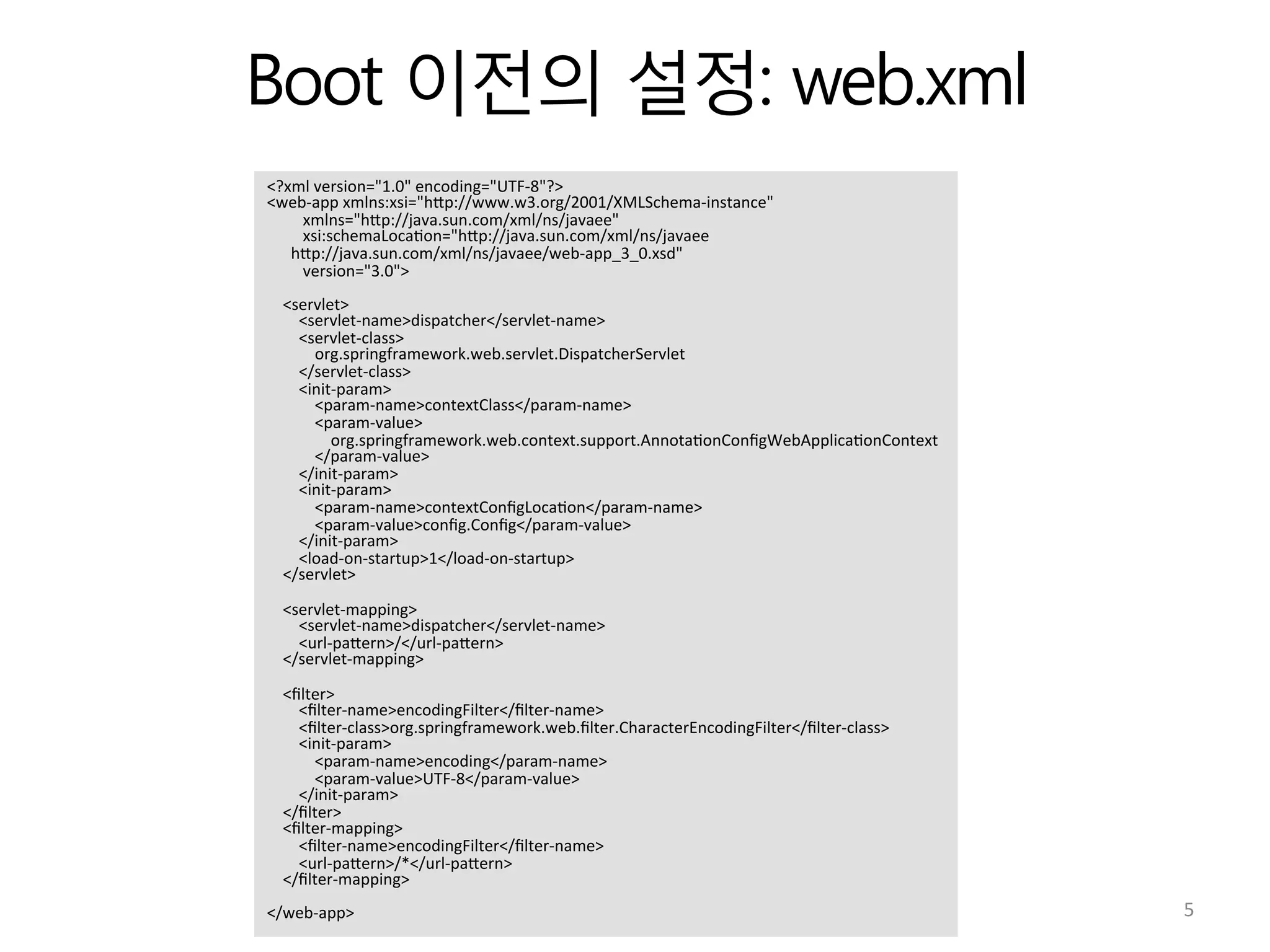 Boot 이전의 설정: web.xml
<?xml	
  version="1.0"	
  encoding="UTF-­‐8"?>	
  
<web-­‐app	
  xmlns:xsi="hVp://www.w3.org/2001/XMLSchema-­‐instance"	
  
	
  	
  	
  	
  	
  	
  	
  	
  	
  xmlns="hVp://java.sun.com/xml/ns/javaee"	
  
	
  	
  	
  	
  	
  	
  	
  	
  	
  xsi:schemaLoca:on="hVp://java.sun.com/xml/ns/javaee	
  
	
  	
  	
  	
  	
  	
  hVp://java.sun.com/xml/ns/javaee/web-­‐app_3_0.xsd"	
  
	
  	
  	
  	
  	
  	
  	
  	
  	
  version="3.0">	
  
	
  
	
  	
  	
  	
  <servlet>	
  
	
  	
  	
  	
  	
  	
  	
  	
  <servlet-­‐name>dispatcher</servlet-­‐name>	
  
	
  	
  	
  	
  	
  	
  	
  	
  <servlet-­‐class>	
  
	
  	
  	
  	
  	
  	
  	
  	
  	
  	
  	
  	
  org.springframework.web.servlet.DispatcherServlet	
  
	
  	
  	
  	
  	
  	
  	
  	
  </servlet-­‐class>	
  
	
  	
  	
  	
  	
  	
  	
  	
  <init-­‐param>	
  
	
  	
  	
  	
  	
  	
  	
  	
  	
  	
  	
  	
  <param-­‐name>contextClass</param-­‐name>	
  
	
  	
  	
  	
  	
  	
  	
  	
  	
  	
  	
  	
  <param-­‐value>	
  
	
  	
  	
  	
  	
  	
  	
  	
  	
  	
  	
  	
  	
  	
  	
  	
  org.springframework.web.context.support.Annota:onConﬁgWebApplica:onContext	
  
	
  	
  	
  	
  	
  	
  	
  	
  	
  	
  	
  	
  </param-­‐value>	
  
	
  	
  	
  	
  	
  	
  	
  	
  </init-­‐param>	
  
	
  	
  	
  	
  	
  	
  	
  	
  <init-­‐param>	
  
	
  	
  	
  	
  	
  	
  	
  	
  	
  	
  	
  	
  <param-­‐name>contextConﬁgLoca:on</param-­‐name>	
  
	
  	
  	
  	
  	
  	
  	
  	
  	
  	
  	
  	
  <param-­‐value>conﬁg.Conﬁg</param-­‐value>	
  
	
  	
  	
  	
  	
  	
  	
  	
  </init-­‐param>	
  
	
  	
  	
  	
  	
  	
  	
  	
  <load-­‐on-­‐startup>1</load-­‐on-­‐startup>	
  
	
  	
  	
  	
  </servlet>	
  
	
  
	
  	
  	
  	
  <servlet-­‐mapping>	
  
	
  	
  	
  	
  	
  	
  	
  	
  <servlet-­‐name>dispatcher</servlet-­‐name>	
  
	
  	
  	
  	
  	
  	
  	
  	
  <url-­‐paVern>/</url-­‐paVern>	
  
	
  	
  	
  	
  </servlet-­‐mapping>	
  
	
  
	
  	
  	
  	
  <ﬁlter>	
  
	
  	
  	
  	
  	
  	
  	
  	
  <ﬁlter-­‐name>encodingFilter</ﬁlter-­‐name>	
  
	
  	
  	
  	
  	
  	
  	
  	
  <ﬁlter-­‐class>org.springframework.web.ﬁlter.CharacterEncodingFilter</ﬁlter-­‐class>	
  
	
  	
  	
  	
  	
  	
  	
  	
  <init-­‐param>	
  
	
  	
  	
  	
  	
  	
  	
  	
  	
  	
  	
  	
  <param-­‐name>encoding</param-­‐name>	
  
	
  	
  	
  	
  	
  	
  	
  	
  	
  	
  	
  	
  <param-­‐value>UTF-­‐8</param-­‐value>	
  
	
  	
  	
  	
  	
  	
  	
  	
  </init-­‐param>	
  
	
  	
  	
  	
  </ﬁlter>	
  
	
  	
  	
  	
  <ﬁlter-­‐mapping>	
  
	
  	
  	
  	
  	
  	
  	
  	
  <ﬁlter-­‐name>encodingFilter</ﬁlter-­‐name>	
  
	
  	
  	
  	
  	
  	
  	
  	
  <url-­‐paVern>/*</url-­‐paVern>	
  
	
  	
  	
  	
  </ﬁlter-­‐mapping>	
  
	
  
</web-­‐app>	
   5	
  
 