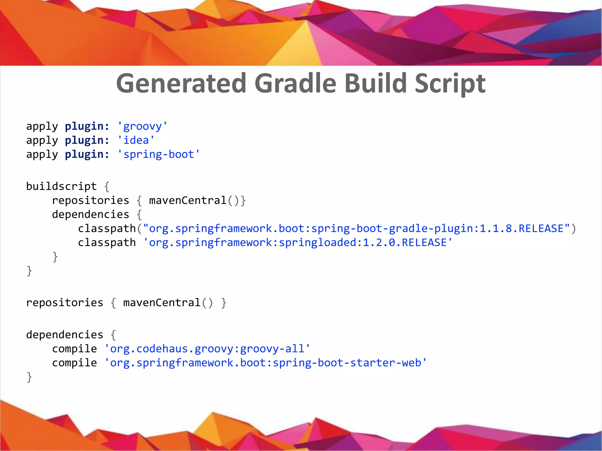 apply plugin: 'groovy'
apply plugin: 'java'
apply plugin: 'idea'
apply plugin: 'spring-boot'
buildscript {
repositories { mavenCentral()}
dependencies {
classpath("org.springframework.boot:spring-boot-gradle-plugin:1.1.8.RELEASE")
classpath 'org.springframework:springloaded:1.2.0.RELEASE'
}
}
repositories { mavenCentral() }
dependencies {
compile 'org.codehaus.groovy:groovy-all'
compile 'org.springframework.boot:spring-boot-starter-web'
}
Generated Gradle Build Script
 