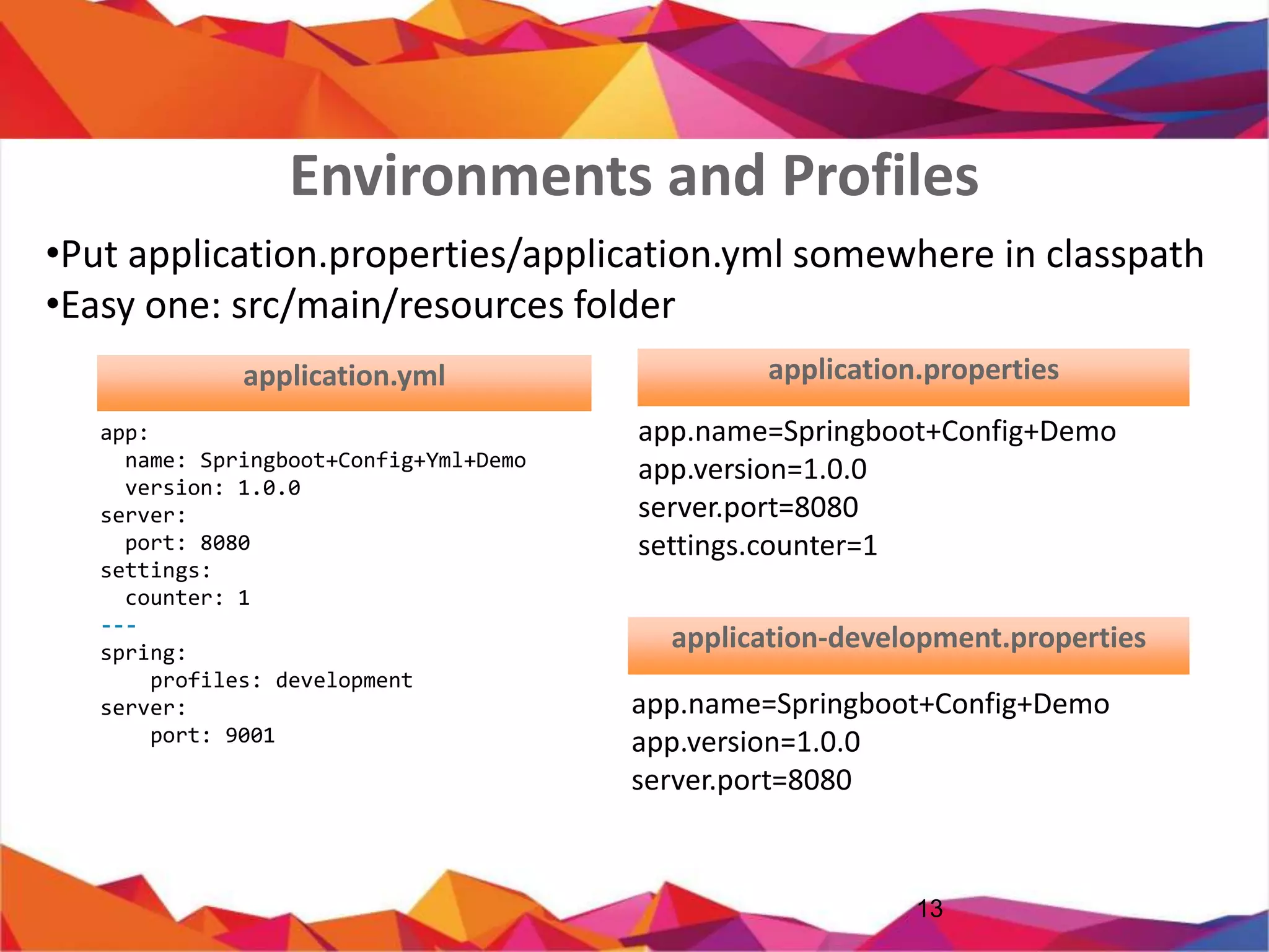 • Put application.properties/application.yml somewhere in classpath
• Easy one: src/main/resources folder
13
app:
name: Springboot+Config+Yml+Demo
version: 1.0.0
server:
port: 8080
settings:
counter: 1
---
spring:
profiles: development
server:
port: 9001
app.name=Springboot+Config+Demo
app.version=1.0.0
server.port=8080
settings.counter=1
application.properties
app.name=Springboot+Config+D
emo
app.version=1.0.0
server.port=8080
application-dev.properties
Environments and Profiles
application.properties
 