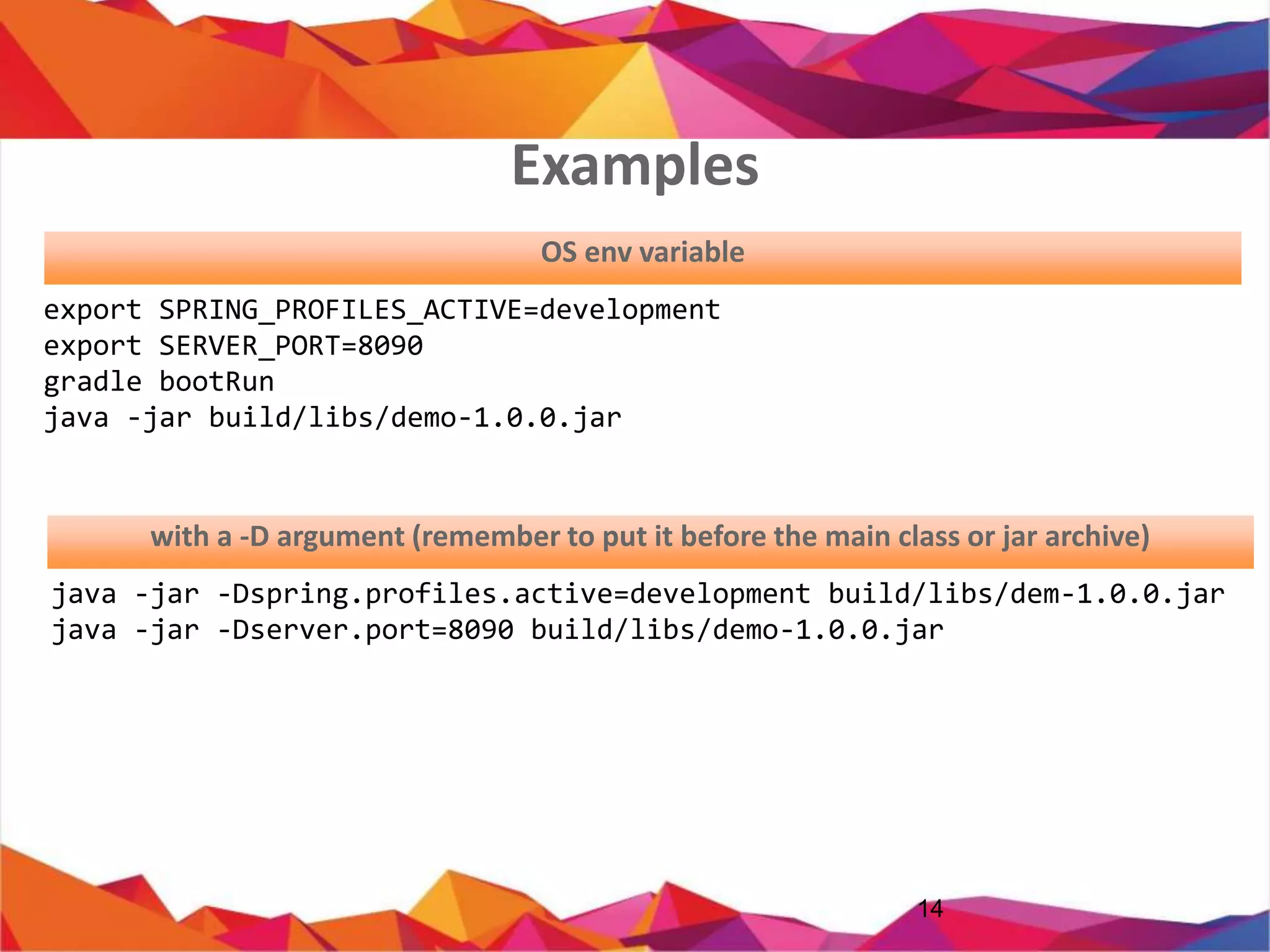 14
export SPRING_PROFILES_ACTIVE=development
export SERVER_PORT=8090
gradle bootRun
java -jar build/libs/demo-1.0.0.jar
java -jar -Dspring.profiles.active=development build/libs/dem-1.0.0.jar
java -jar -Dserver.port=8090 build/libs/demo-1.0.0.jar
OS env variable
with a -D argument (JVM Argument)
Examples
 