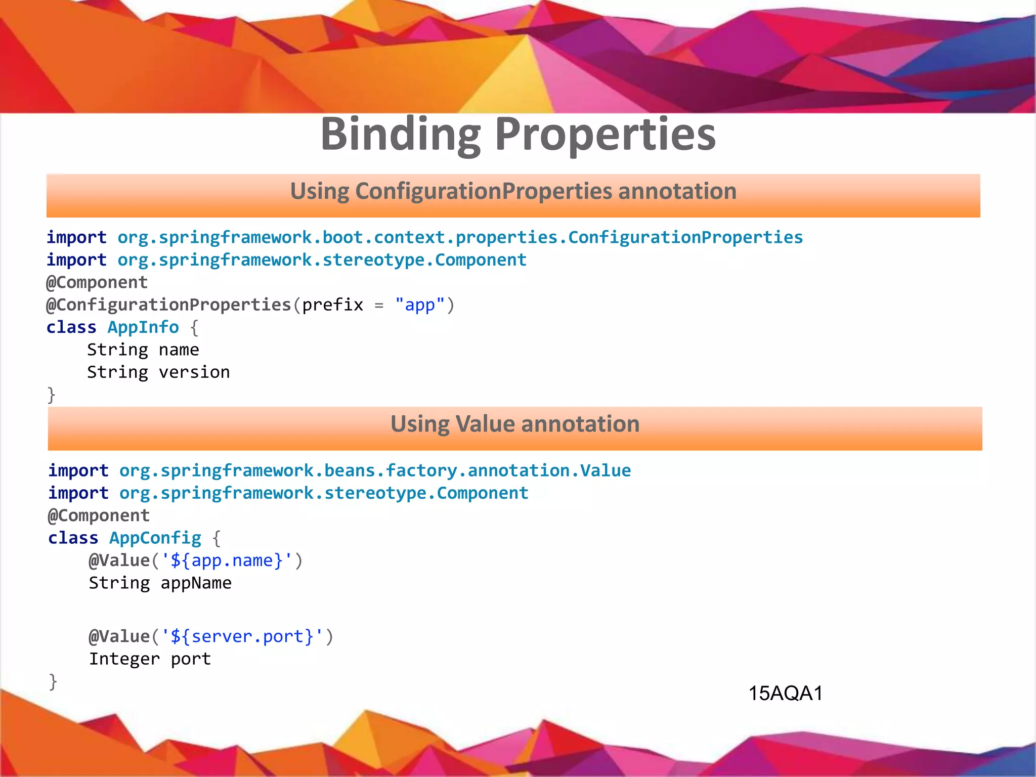 15AQA1
import org.springframework.boot.context.properties.ConfigurationProperties;
import org.springframework.stereotype.Component;
@Component
@ConfigurationProperties(prefix = "app")
public class AppInfo {
private String name;
private String version;
}
Using ConfigurationProperties annotation
import org.springframework.beans.factory.annotation.Value;
import org.springframework.stereotype.Component;
@Component
public class AppConfig {
@Value('${app.name}')
private String appName;
@Value('${server.port}')
private Integer port;
}
Using Value annotation
Binding Properties
 