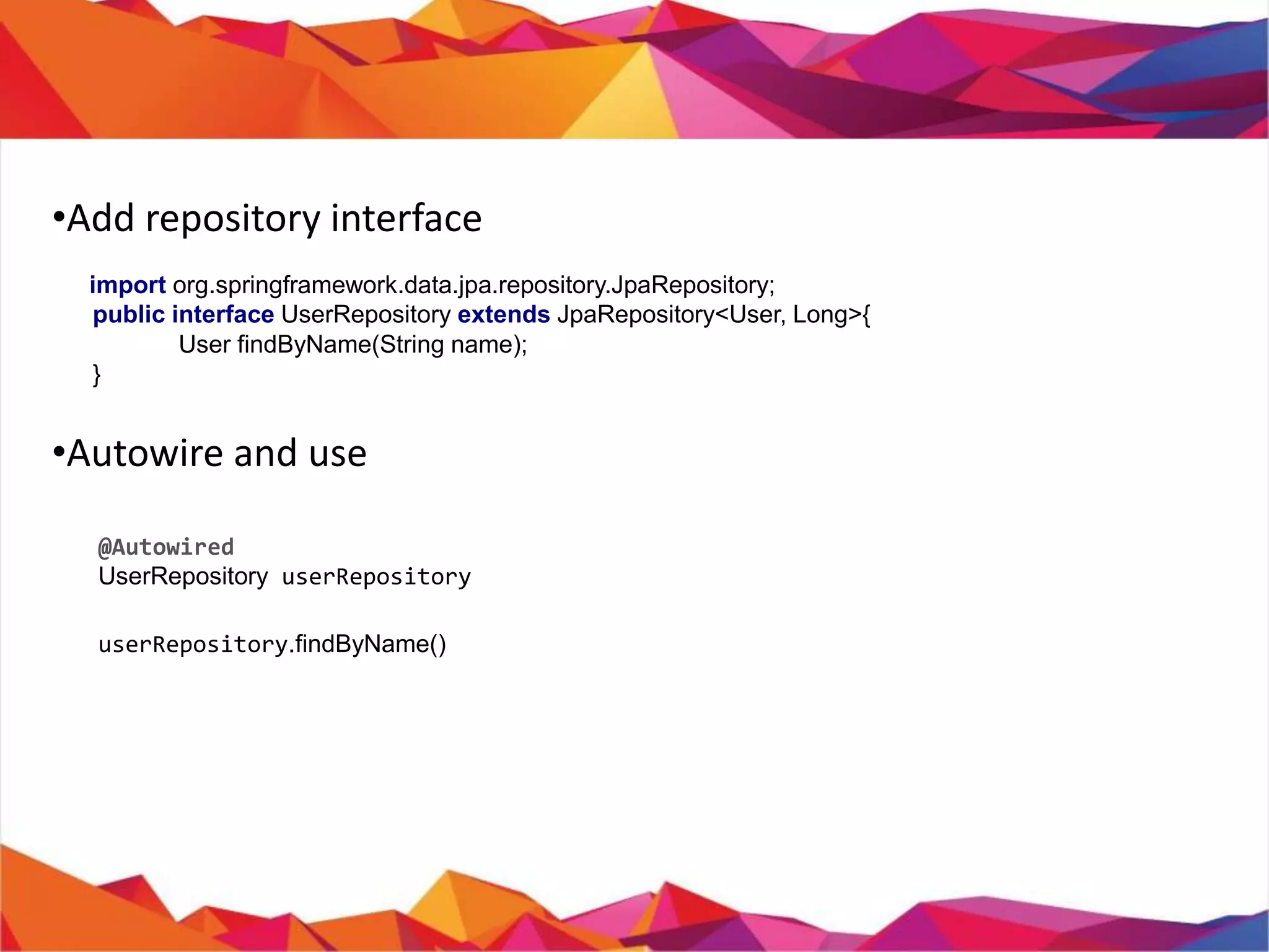 •
• Add repository interface
import org.springframework.data.jpa.repository.JpaRepository;
public interface UserRepository extends JpaRepository<User, Long>{
User findByName(String name);
}
• Usage
@Autowired
private UserRepository userRepository;
userRepository.findByName();
userRepository.save();
userRepository.findAll();
For more : http://www.oracle.com/technetwork/middleware/ias/toplink-jpa-annotations-
096251.html
 