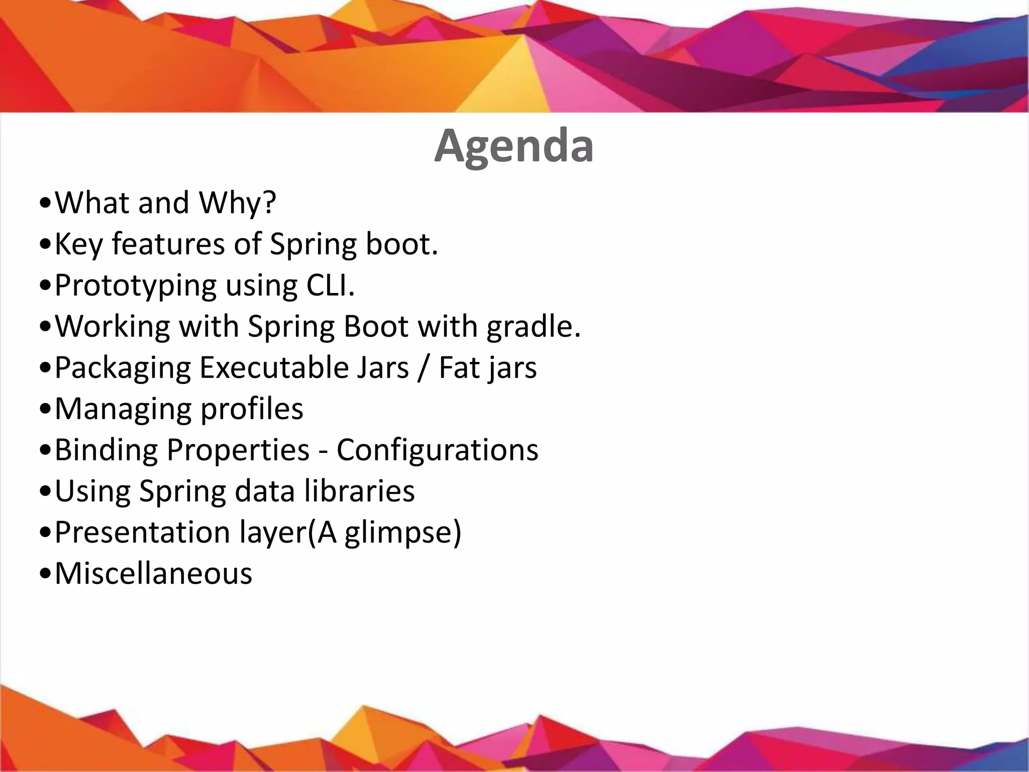 • What and Why?
• Key features of Spring boot.
• Prototyping using CLI.
• Working with Spring Boot with gradle.
• Packaging Executable Jars / Fat jars
• Managing profiles
• Binding Properties - Configurations
• Using Spring data libraries
• Presentation layer(A glimpse)
• Miscellaneous
Agenda
 