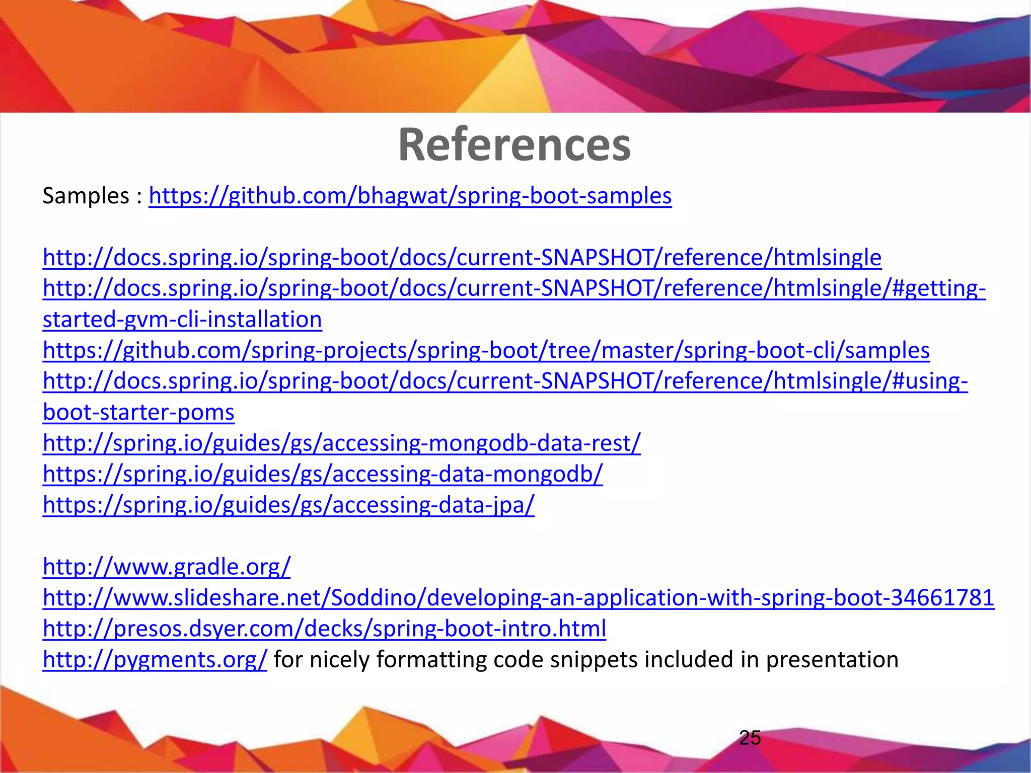 References
25
Samples : https://github.com/bhagwat/spring-boot-samples
http://docs.spring.io/spring-boot/docs/current-SNAPSHOT/reference/htmlsingle
http://docs.spring.io/spring-boot/docs/current-SNAPSHOT/reference/htmlsingle/#getting-started-gvm-
cli-installation
https://github.com/spring-projects/spring-boot/tree/master/spring-boot-cli/samples
http://docs.spring.io/spring-boot/docs/current-SNAPSHOT/reference/htmlsingle/#using-boot-starter-
poms
http://spring.io/guides/gs/accessing-mongodb-data-rest/
https://spring.io/guides/gs/accessing-data-mongodb/
https://spring.io/guides/gs/accessing-data-jpa/
http://www.gradle.org/
http://www.slideshare.net/Soddino/developing-an-application-with-spring-boot-34661781
http://presos.dsyer.com/decks/spring-boot-intro.html
http://pygments.org/ for nicely formatting code snippets included in presentation
 