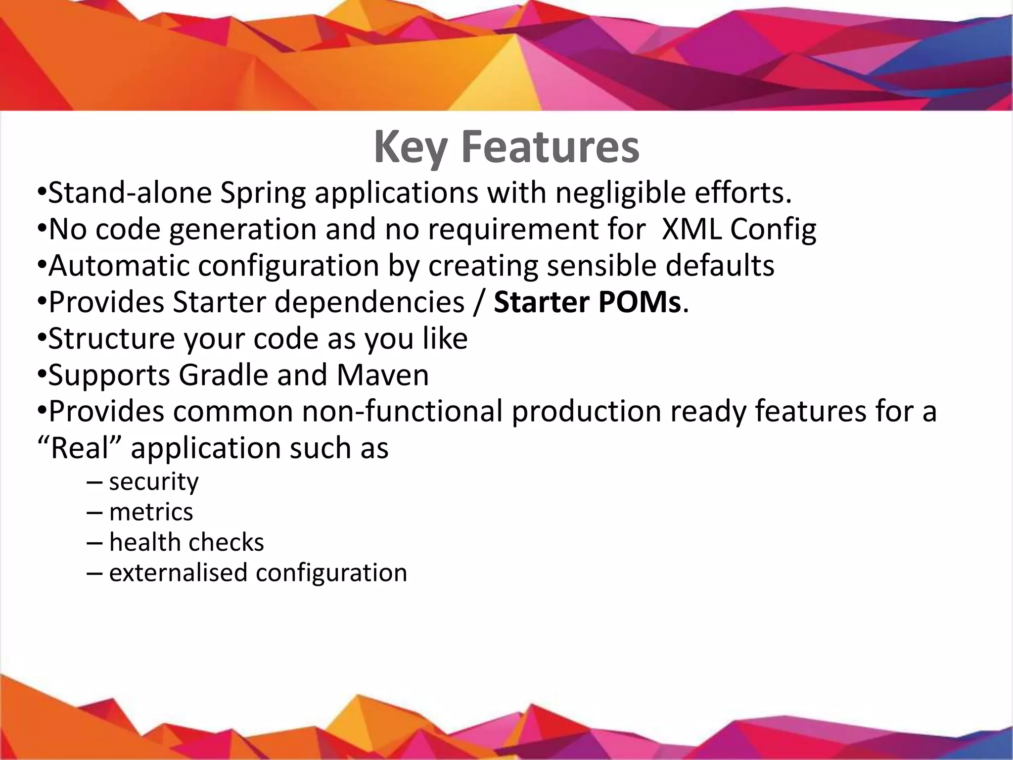 • Stand-alone Spring applications with negligible efforts.
• No code generation and no requirement for XML Config
• Automatic configuration by creating sensible defaults
• Provides Starter dependencies / Starter POMs.
• Structure your code as you like
• Supports Gradle and Maven
• Provides common non-functional production ready features for a
“Real” application such as
– security
– metrics
– health checks
– externalised configuration
Key Features
 