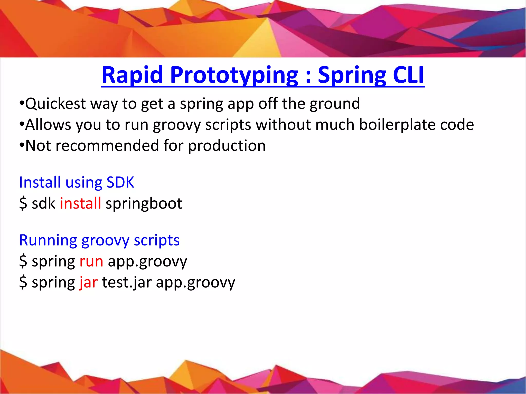 • Quickest way to get a spring app off the ground
• Allows you to run groovy scripts without much boilerplate code
• Not recommended for production
Install using SDK
$ sdk install springboot
Running groovy scripts
$ spring run app.groovy
$ spring jar test.jar app.groovy
Rapid Prototyping : Spring CLI
 