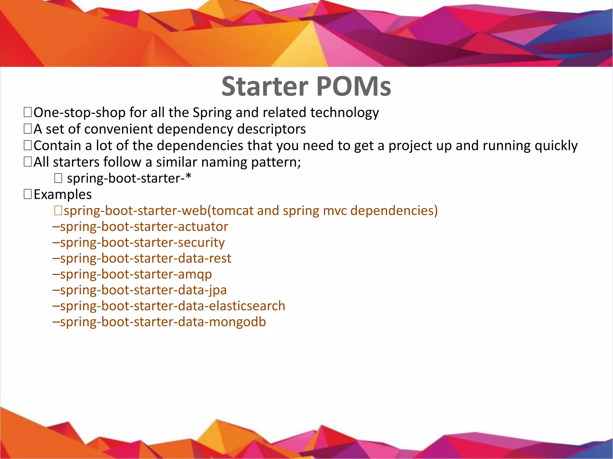  One-stop-shop for all the Spring and related technology
 A set of convenient dependency descriptors
 Contain a lot of the dependencies that you need to get a project up
and running quickly
 All starters follow a similar naming pattern;
 spring-boot-starter-*
 Examples
 spring-boot-starter-web(tomcat and spring mvc dependencies)
– spring-boot-starter-actuator
– spring-boot-starter-security
– spring-boot-starter-data-rest
– spring-boot-starter-amqp
– spring-boot-starter-data-jpa
– spring-boot-starter-data-elasticsearch
– spring-boot-starter-data-mongodb
Starter POMs
 