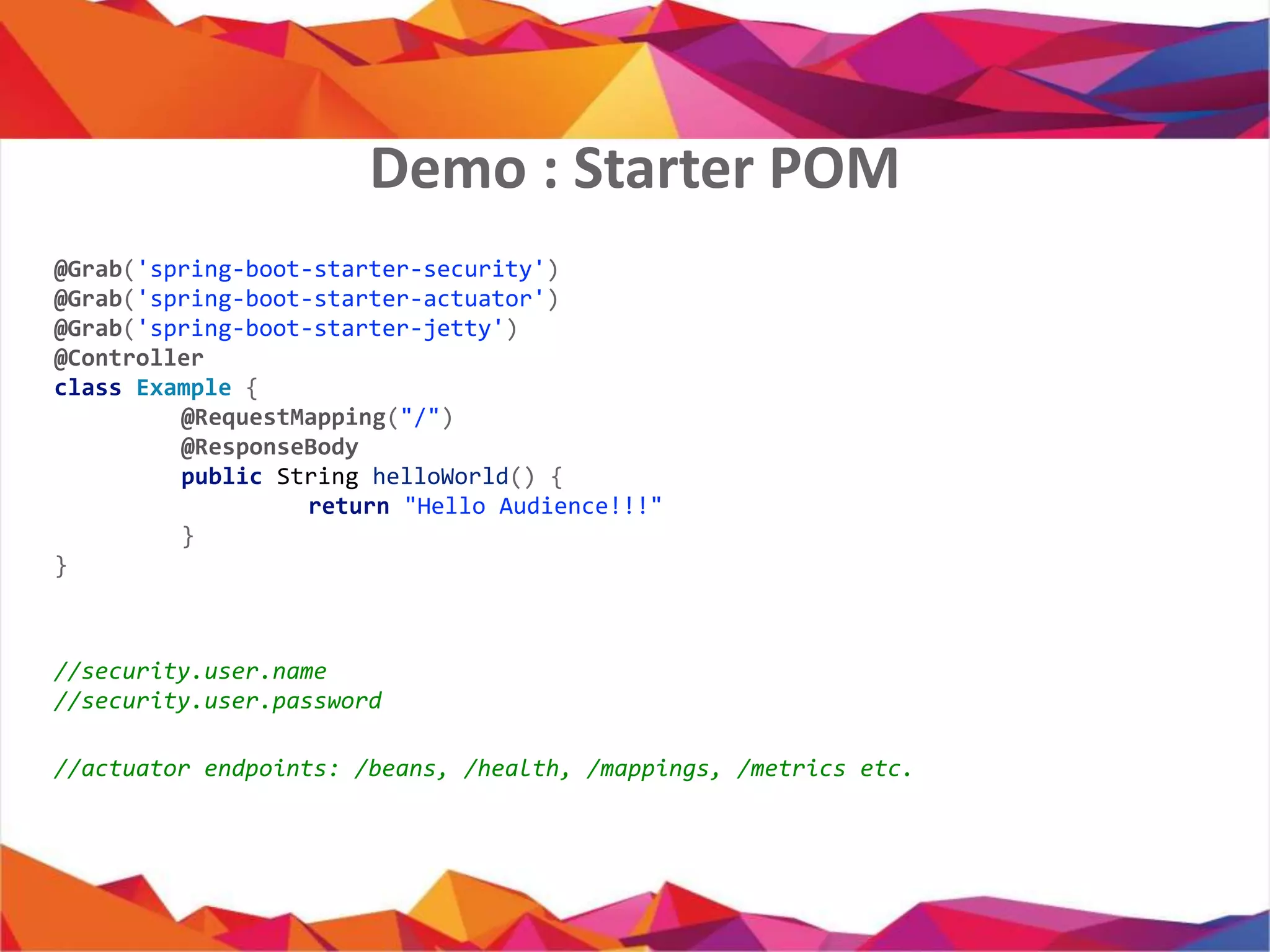 @Grab('spring-boot-starter-security')
@Grab('spring-boot-starter-actuator')
@Grab('spring-boot-starter-jetty')
@Controller
class Example {
@RequestMapping("/")
@ResponseBody
public String helloWorld() {
return "Hello Audience!!!"
}
}
//security.user.name
//security.user.password
//actuator endpoints: /beans, /health, /mappings, /metrics etc.
Demo : Starter POM
 