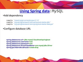 Using Spring data:MySQL
• Add dependency
• Configure database URL
compile 'mysql:mysql-connector-java:5.1.6'
compile 'org.springframework.boot:spring-boot-starter-jdbc'
compile 'org.springframework.boot:spring-boot-starter-data-jpa'
spring.datasource.url= jdbc:mysql://localhost/springboot
spring.datasource.username=root
spring.datasource.password=root
spring.datasource.driverClassName=com.mysql.jdbc.Driver
spring.jpa.hibernate.ddl-auto=create-drop
 