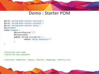 @Grab('spring-boot-starter-security')
@Grab('spring-boot-starter-actuator')
@Grab('spring-boot-starter-jetty')
@Controller
class Example {
@RequestMapping("/")
@ResponseBody
public String helloWorld() {
return "Hello Audience!!!"
}
}
//security.user.name
//security.user.password
//actuator endpoints: /beans, /health, /mappings, /metrics etc.
Demo : Starter POM
 