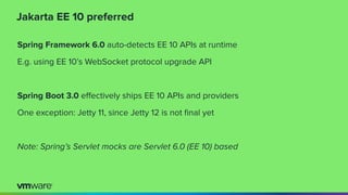 Jakarta EE 10 preferred
Spring Framework 6.0 auto-detects EE 10 APIs at runtime
E.g. using EE 10’s WebSocket protocol upgrade API
Spring Boot 3.0 eﬀectively ships EE 10 APIs and providers
One exception: Jetty 11, since Jetty 12 is not ﬁnal yet
Note: Spring’s Servlet mocks are Servlet 6.0 (EE 10) based
 
