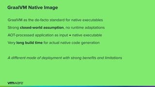 GraalVM Native Image
GraalVM as the de-facto standard for native executables
Strong closed-world assumption, no runtime adaptations
AOT-processed application as input → native executable
Very long build time for actual native code generation
A diﬀerent mode of deployment with strong beneﬁts and limitations
 