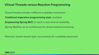 Virtual Threads versus Reactive Programming
Virtual threads provide a diﬀerent scalability mechanism
Traditional imperative programming style, revisited
Empowering Spring MVC to reach a new level of scalability
Spring WebFlux as an architecture for stream-based processing
Reactive: stream-based style, not primarily for scalability (anymore)
 