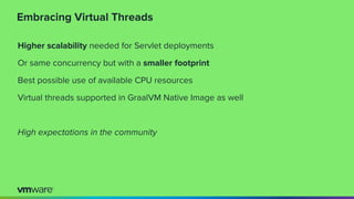 Embracing Virtual Threads
Higher scalability needed for Servlet deployments
Or same concurrency but with a smaller footprint
Best possible use of available CPU resources
Virtual threads supported in GraalVM Native Image as well
High expectations in the community
 