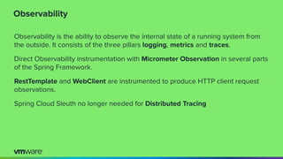 Observability
Observability is the ability to observe the internal state of a running system from
the outside. It consists of the three pillars logging, metrics and traces.
Direct Observability instrumentation with Micrometer Observation in several parts
of the Spring Framework.
RestTemplate and WebClient are instrumented to produce HTTP client request
observations.
Spring Cloud Sleuth no longer needed for Distributed Tracing
 