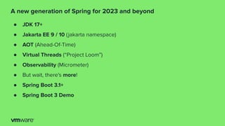 ● JDK 17+
● Jakarta EE 9 / 10 (jakarta namespace)
● AOT (Ahead-Of-Time)
● Virtual Threads (“Project Loom”)
● Observability (Micrometer)
● But wait, there's more!
● Spring Boot 3.1+
● Spring Boot 3 Demo
A new generation of Spring for 2023 and beyond
 