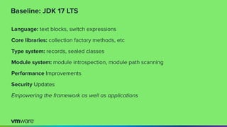 Baseline: JDK 17 LTS
Language: text blocks, switch expressions
Core libraries: collection factory methods, etc
Type system: records, sealed classes
Module system: module introspection, module path scanning
Performance Improvements
Security Updates
Empowering the framework as well as applications
 