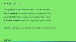 JDK 17 / 20 / 21
Spring generally embraces the latest JDK/JVM versions
JDK 17 baseline retained for long-term support purposes
E.g. in JDK 20: virtual threads, record patterns (preview)
JDK 21 on the horizon as next long-term support release
Consider upgrading your JDK along with Spring Framework 6.x
 