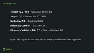 Jakarta EE 9 / 10
Tomcat 10.0 / 10.1 – Servlet API 5.0 / 6.0
Jetty 11 / 12 – Servlet API 5.0 / 6.0
Undertow 2.3 – Servlet API 6.0
Hibernate ORM 6.1 – JPA 3.0 / 3.1
Hibernate Validator 7.0 / 8.0 – Bean Validation 3.0
Note: API upgrades not coupled to major provider versions anymore!
 
