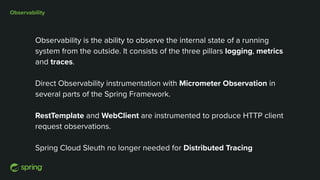 Observability
Observability is the ability to observe the internal state of a running
system from the outside. It consists of the three pillars logging, metrics
and traces.
Direct Observability instrumentation with Micrometer Observation in
several parts of the Spring Framework.
RestTemplate and WebClient are instrumented to produce HTTP client
request observations.
Spring Cloud Sleuth no longer needed for Distributed Tracing
 