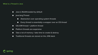 What is a Thread in Java
● Java is Multithreaded by default
● java.lang.Thread
● Abstraction over operating system threads
● Every thread is essentially a wrapper over an OS thread
● OS/JVM thread = platform thread
● Platform threads are expensive
● Take a lot of memory / take time to create & destroy
● Traditional threads are stored on the JVM stack
 