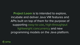 Project Loom is to intended to explore,
incubate and deliver Java VM features and
APIs built on top of them for the purpose of
supporting easy-to-use, high-throughput
lightweight concurrency and new
programming models on the Java platform.
 