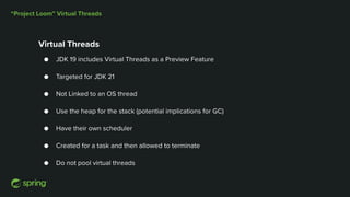 “Project Loom” Virtual Threads
Virtual Threads
● JDK 19 includes Virtual Threads as a Preview Feature
● Targeted for JDK 21
● Not Linked to an OS thread
● Use the heap for the stack (potential implications for GC)
● Have their own scheduler
● Created for a task and then allowed to terminate
● Do not pool virtual threads
 