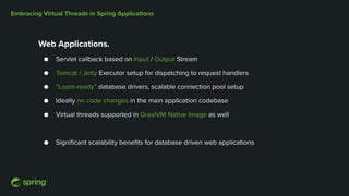 Embracing Virtual Threads in Spring Applications
Web Applications.
● Servlet callback based on Input / Output Stream
● Tomcat / Jetty Executor setup for dispatching to request handlers
● “Loom-ready” database drivers, scalable connection pool setup
● Ideally no code changes in the main application codebase
● Virtual threads supported in GraalVM Native Image as well
● Significant scalability benefits for database driven web applications
 