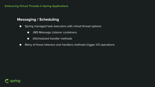 Embracing Virtual Threads in Spring Applications
Messaging / Scheduling
● Spring managed task executors with virtual thread options
● JMS Message Listener containers
● @Scheduled handler methods
● Many of those listeners and handlers methods trigger I/O operations
 