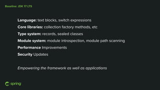Baseline: JDK 17 LTS
Language: text blocks, switch expressions
Core libraries: collection factory methods, etc
Type system: records, sealed classes
Module system: module introspection, module path scanning
Performance Improvements
Security Updates
Empowering the framework as well as applications
 