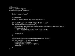 @Controller
@RequestMapping("/")
class ReadingListController {
String reader="craig"
@Autowired
ReadingListRepository readingListRepository
@RequestMapping(method=RequestMethod.GET)
def readersBooks(Model model) {
List<Book> readingList=readingListRepository.findByReader(reader)
if (readingList) {
model.addAttribute("books", readingList)
}
"readingList"
}
@RequestMapping(method=RequestMethod.POST)
def addToReadingList(Book book) {
book.setReader(reader)
readingListRepository.save(book)
"redirect:/"
}
}
 