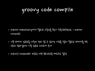 groovy code compile
• maven repository에서 필요한 의존성을 찾아 적용(default : maven
Central)
• 기본 패키지 임포트를 사용자 정의 할 수 있다는 이점을 살려 필요한 패키지를 모두
그루비 컴파일러의 기본 임포트 리스트에 추가
• main() method와 비슷한 내부 부트스트램 메소드로 실행
 