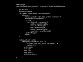 @Repository
class JdbcReadingListRepository implements ReadingListRepository {
@Autowired
JdbcTemplate jdbc
List<Book> findByReader(String reader) {
jdbc.query(
"select id, reader, isbn, title, author, description " +
"from Book where reader=?",
{ rs, row ->
new Book(id: rs.getLong(1),
reader: rs.getString(2),
isbn: rs.getString(3),
title: rs.getString(4),
author: rs.getString(5),
description: rs.getString(6))
} as RowMapper,
reader)
}
void save(Book book) {
jdbc.update("insert into Book " +
"(reader, isbn, title, author, decription) " +
"values (?, ?, ?, ?, ?)",
book.reader,
book.isbn,
book.title,
book.author,
book.description)
}
}
 