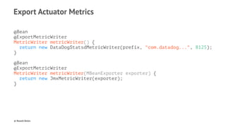 Export Actuator Metrics
@Bean
@ExportMetricWriter
MetricWriter metricWriter() {
return new DataDogStatsdMetricWriter(prefix, "com.datadog...", 8125);
}
@Bean
@ExportMetricWriter
MetricWriter metricWriter(MBeanExporter exporter) {
return new JmxMetricWriter(exporter);
}
© Rowell Belen
 