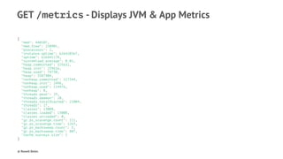 GET /metrics - Displays JVM & App Metrics
{
"mem": 440107,
"mem.free": 250901,
"processors": 2,
"instance.uptime": 626420367,
"uptime": 626441178,
"systemload.average": 0.01,
"heap.committed": 325632,
"heap.init": 239616,
"heap.used": 74730,
"heap": 3387904,
"nonheap.committed": 117344,
"nonheap.init": 2496,
"nonheap.used": 114476,
"nonheap": 0,
"threads.peak": 29,
"threads.daemon": 20,
"threads.totalStarted": 21004,
"threads": 27,
"classes": 13008,
"classes.loaded": 13008,
"classes.unloaded": 0,
"gc.ps_scavenge.count": 111,
"gc.ps_scavenge.time": 1263,
"gc.ps_marksweep.count": 3,
"gc.ps_marksweep.time": 807,
"cache.surveys.size": 1
}
© Rowell Belen
 