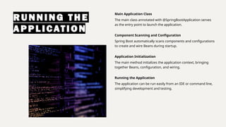 RUNNI NG T HE
APPLICATIO N
Main Application Class
The main class annotated with @SpringBootApplication serves
as the entry point to launch the application.
Component Scanning and Configuration
Spring Boot automatically scans components and configurations
to create and wire Beans during startup.
Application Initialization
The main method initializes the application context, bringing
together Beans, configuration, and wiring.
Running the Application
The application can be run easily from an IDE or command line,
simplifying development and testing.
 